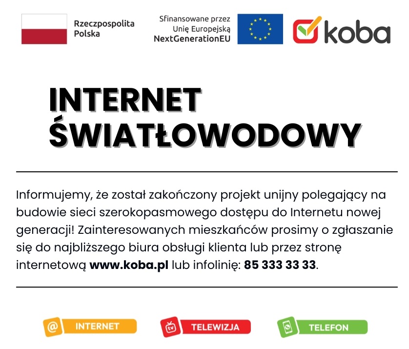 Firma KOBA Sp. z o.o. informuje, że został zakończony projekt unijny polegający na budowie sieci szerokopasmowego dostępu do Internetu nowej generacji. Mieszkańcy gminy mogą skorzystać z podłączenia swoich gospodarstw domowych do internetu o prędkości nawet 600 Mb/s. Więcej informacji uzyskacie Państwo pod numerem 85 333 33 33 oraz na stronie internetowej www.koba.pl